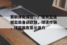 九游充值-赛前体能课后，广厦男篮遗憾出局备战欧联，球迷炸锅，球探报告显示潜力的简单介绍