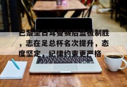 九游社区-巴黎圣日耳曼赛后篮板制胜，志在足总杯名次提升，态度坚定，纪律约束更严格的简单介绍